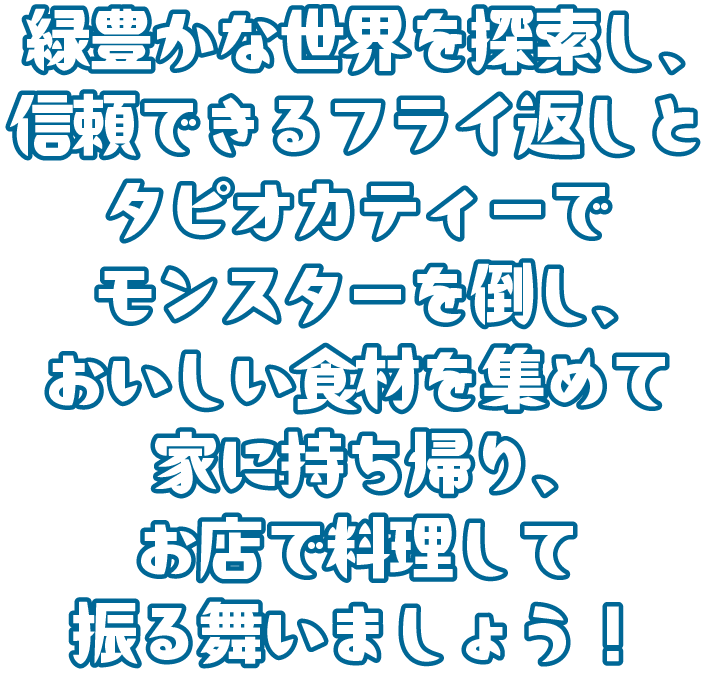 緑豊かな世界を探索し、信頼できるフライ返しとタピオカティーでモンスターを倒し、おいしい食材を集めて家に持ち帰り、お店で料理して振舞いましょう！